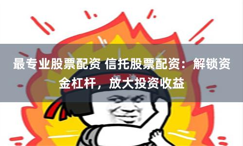 最专业股票配资 信托股票配资：解锁资金杠杆，放大投资收益