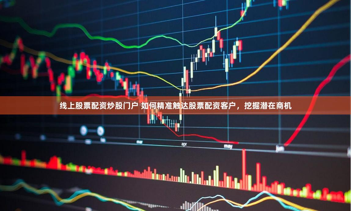 线上股票配资炒股门户 如何精准触达股票配资客户，挖掘潜在商机