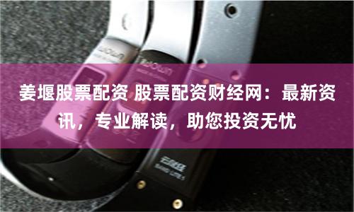 姜堰股票配资 股票配资财经网：最新资讯，专业解读，助您投资无忧