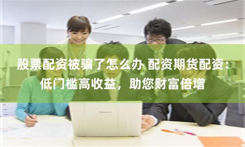 股票配资被骗了怎么办 配资期货配资：低门槛高收益，助您财富倍增